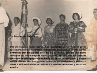 La Revolución MexicanaUna de nuestras fiestas patrias mas importantes es sin duda el 20 de noviembre, cuando celebramos la Revolución mexicana, se cuenta que las diferencias eran tan grandes entre las clases sociales, que por una misma infracción a la ley un indígena recibía 25 azotes, mientras que el hacendado simplemente debía pagar una multa de 200 pesos, aunado a esto y a pesar de que Porfirio Díaz hizo grandes esfuerzos por modernizar a México al atraer a los inversionistas extranjeros y al adoptar costumbres y modas del exterior.
