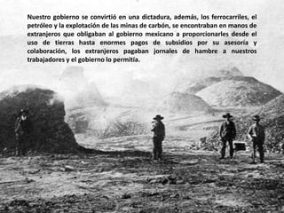 Nuestro gobierno se convirtió en una dictadura, además, los ferrocarriles, el petróleo y la explotación de las minas de carbón, se encontraban en manos de extranjeros que obligaban al gobierno mexicano a proporcionarles desde el uso de tierras hasta enormes pagos de subsidios por su asesoría y colaboración, los extranjeros pagaban jornales de hambre a nuestros trabajadores y el gobierno lo permitía.