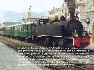 en resumen, México dependía totalmente de las potencias extranjeras para sobrevivir, con el paso del tiempo el dictador fue perdiendo el control del gobierno y algunos de sus ambiciosos colaboradores aprovecharon la situación para explotar aun mas al proletariado y mejorar su propia economía y posición social sin importarles lo injusto de la situación, en esta lucha armada participaron grandes héroes que perdieron la vida en aras de una verdadera independencia.