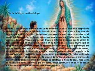 Día de la Virgen de GuadalupeCuenta la leyenda que entre el 9 y el 12 de diciembre de 1531, diez años después de la caída de Tenochtitlan, un indio llamado Juan Diego fue a ver a fray Juan de Zumarraga, quien era obispo de México, para contarle que mientras estaba en el cerro del Tepeyac se le había aparecido una dama muy bella que le había comunicado ser la Virgen María, Juan Diego le informo al obispo que la Virgen le había pedido que se erigiera un templo en su honor en ese lugar, al principio el obispo no le creyó, pero la Virgen se apareció tres veces mas y, para probar que era ella en verdad, hizo que al extender Juan Diego su tilma (una especie de manto, parte del vestuario indígena de aquellos tiempos) frente al obispo, después de la tercera aparición, cayeran al suelo varias rosas que la Virgen le había ordenado cortar, además, el obispo pudo ver la imagen de la Virgen impresa en el ayate de Juan Diego, la primera ermita del Tepeyac se construye a fines de 1531, mas tarde se levantaron otros templos al pie del cerro, hasta construirse en 1976, la actual Basílica de Guadalupe, en la que caben 40000 personas.