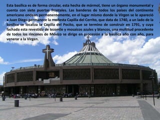 Esta basílica es de forma circular, esta hecha de mármol, tiene un órgano monumental y cuenta con siete puertas frontales. Las banderas de todos los países del continente americano ondean permanentemente, en el lugar mismo donde la Virgen se le apareció a Juan Diego permanece la modesta Capilla del Cerrito, que data de 1740, a un lado de la basílica se localiza la Capilla del Pocito, que se termino de construir en 1791, y cuya fachada esta revestida de tezontle y mosaicos azules y blancos, una multitud procedente de todos los rincones de México se dirige en procesión a la basílica año con año, para venerar a la Virgen.