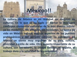 Mexicoo!!La cultura de México es en realidad un mosaico de culturas. En lo que se ha dado en llamar lo mexicano confluyen elementos culturales de la más diversa índole: ya los modernos, los antiguos, los reciclados. La forma de vida en México incluye muchos aspectos de los pueblos prehispánicos y del período colonial. La población de México se siente muy orgullosa de su país, cultura, etnicidad y estilo de vida. Otro aspecto importante de su cultura, son los valores, la unidad familiar, el respeto, el trabajo duro y la solaridad de la comunidad.