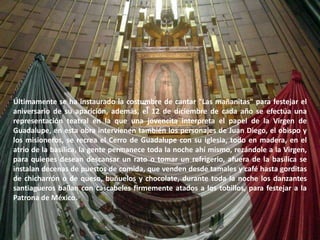 Últimamente se ha instaurado la costumbre de cantar "Las mañanitas" para festejar el aniversario de su aparición, además, el 12 de diciembre de cada año se efectúa una representación teatral en la que una jovencita interpreta el papel de la Virgen de Guadalupe, en esta obra intervienen también los personajes de Juan Diego, el obispo y los misioneros, se recrea el Cerro de Guadalupe con su iglesia, todo en madera, en el atrio de la basílica, la gente permanece toda la noche ahí mismo, rezándole a la Virgen, para quienes desean descansar un rato o tomar un refrigerio, afuera de la basílica se instalan decenas de puestos de comida, que venden desde tamales y café hasta gorditas de chicharrón o de queso, buñuelos y chocolate, durante toda la noche los danzantes santiagueros bailan con cascabeles firmemente atados a los tobillos, para festejar a la Patrona de México.