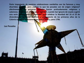 Parte importante de nuestras celebraciones navideñas son las famosas y muy divertidas posadas, pero ¿sabias tu que las posadas son de origen religioso? efectivamente, las primeras posadas fueron profundamente religiosas y solemnes. Se llevaron a cabo en el siglo XVI, cuando San Ignacio de Loyola sugirió una serie de oraciones o "novenas" para celebrar la Navidad del 16 al 23 de diciembre, el ambiente solemne y circunspecto de los primeros años de la Colonia comenzó a desvanecerse poco a poco y, para 1796.Las Posadas