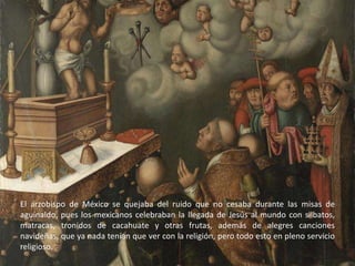 El arzobispo de México se quejaba del ruido que no cesaba durante las misas de aguinaldo, pues los mexicanos celebraban la llegada de Jesús al mundo con silbatos, matracas, tronidos de cacahuate y otras frutas, además de alegres canciones navideñas, que ya nada tenían que ver con la religión, pero todo esto en pleno servicio religioso.