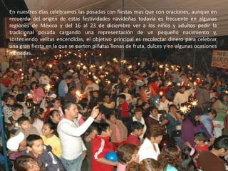 En nuestros días celebramos las posadas con fiestas mas que con oraciones, aunque en recuerdo del origen de estas festividades navideñas todavía es frecuente en algunas regiones de México y del 16 al 23 de diciembre ver a los niños y adultos pedir la tradicional posada cargando una representación de un pequeño nacimiento y, sosteniendo velitas encendidas, el objetivo principal es recolectar dinero para celebrar una gran fiesta en la que se parten piñatas llenas de fruta, dulces y en algunas ocasiones monedas.
