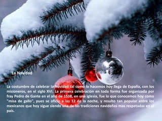 La NavidadLa costumbre de celebrar la Navidad tal como lo hacemos hoy llega de España, con los misioneros, en el siglo XVI. La primera celebración en toda forma fue organizada por fray Pedro de Gante en el año de 1538, en una iglesia, fue lo que conocemos hoy como "misa de gallo", pues se oficio a las 12 de la noche, y resulto tan popular entre los mexicanos que hoy sigue siendo una de las tradiciones navideñas mas respetadas en el país.