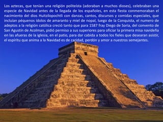 Los aztecas, que tenían una religión politeísta (adoraban a muchos dioses), celebraban una especie de Navidad antes de la llegada de los españoles, en esta fiesta conmemoraban el nacimiento del dios Huitzilopochtli con danzas, cantos, discursos y comidas especiales, que incluían péquenos ídolos de amaranto y miel de nopal, luego de la Conquista, el numero de adeptos a la religión católica creció tanto que para 1587 fray Diego de Soria, del convento de San Agustín de Acolman, pidió permiso a sus superiores para oficiar la primera misa navideña en las afueras de la iglesia, en el patio, para dar cabida a todos los fieles que desearan asistir, el espíritu que anima a la Navidad es de caridad, perdón y amor a nuestros semejantes.