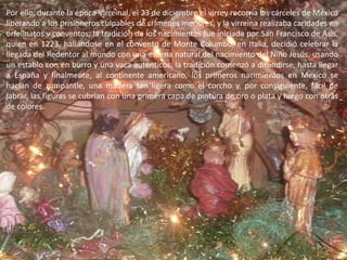 Por ello, durante la época Virreinal, el 23 de diciembre el virrey recorría las cárceles de México liberando a los prisioneros culpables de crímenes menores, y la virreina realizaba caridades en orfelinatos v conventos, la tradición de los nacimientos fue iniciada por San Francisco de Asís, quien en 1223, hallándose en el convento de Monte Columbo, en Italia, decidió celebrar la llegada del Redentor al mundo con una escena natural del nacimiento del Niño Jesús, usando un establo con en burro y una vaca auténticos, la tradición comenzó a difundirse, hasta llegar a España y finalmente, al continente americano, los primeros nacimientos en México se hacían de zumpantle, una madera tan ligera como el corcho y, por consiguiente, fácil de labrar, las figuras se cubrían con una primera capa de pintura de oro o plata y luego con otras de colores.
