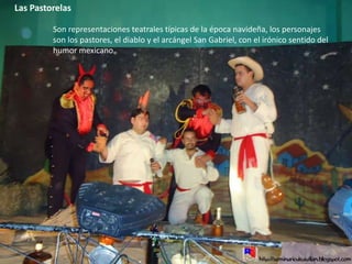 Las PastorelasSon representaciones teatrales típicas de la época navideña, los personajes son los pastores, el diablo y el arcángel San Gabriel, con el irónico sentido del humor mexicano.