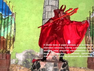 El diablo tiene el papel principal, y en la trama se intercalan canciones, bromas y discusiones con el arcángel, estas pequeñas representaciones están llenas de anécdotas y refranes típicamente mexicanos, asi como, de situaciones de actualidad.