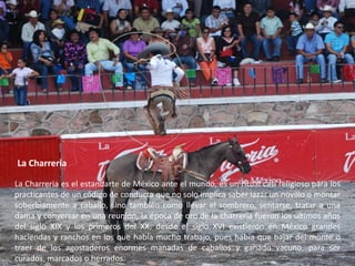 La CharreríaLa Charreria es el estandarte de México ante el mundo, es un ritual casi religioso para los practicantes de un código de conducta que no solo implica saber lazar un novillo o montar soberbiamente a caballo, sino también como llevar el sombrero, sentarse, tratar a una dama y conversar en una reunión, la época de oro de la charreria fueron los últimos años del siglo XIX y los primeros del XX, desde el siglo XVI existieron en México grandes haciendas y ranchos en los que había mucho trabajo, pues había que bajar del monte o traer de los agostaderos enormes manadas de caballos y ganado vacuno, para ser curados, marcados o herrados.
