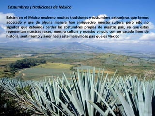 Costumbres y tradiciones de MéxicoExisten en el México moderno muchas tradiciones y costumbres extranjeras que hemos adoptado y que de alguna manera han enriquecido nuestra cultura, pero esto no significa que debamos perder las costumbres propias de nuestro país, ya que estas representan nuestras raíces, nuestra cultura y nuestro vinculo con un pasado lleno de historia, sentimiento y amor hacia este maravilloso país que es México. 