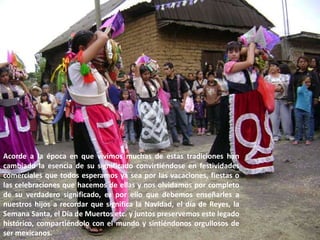 Acorde a la época en que vivimos muchas de estas tradiciones han cambiado la esencia de su significado convirtiéndose en festividades comerciales que todos esperamos ya sea por las vacaciones, fiestas o las celebraciones que hacemos de ellas y nos olvidamos por completo de su verdadero significado, es por ello que debemos enseñarles a nuestros hijos a recordar que significa la Navidad, el día de Reyes, la Semana Santa, el Día de Muertos etc. y juntos preservemos este legado histórico, compartiéndolo con el mundo y sintiéndonos orgullosos de ser mexicanos. 