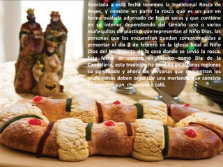 Asociada a esta fecha tenemos la tradicional Rosca de Reyes, y consiste en partir la rosca que es un pan en forma ovalada adornado de frutas secas y que contiene en su interior dependiendo del tamaño uno o varios muñequitos de plástico que representan al Niño Dios, las personas que los encuentran quedan comprometidas a presentar el día 2 de febrero en la iglesia local al Niño Dios del Nacimiento de la casa donde se sirvió la rosca. Esta fecha se conoce en México como Día de la Candelaria, esta tradición ha perdido en algunas regiones su significado y ahora las personas que encuentran los muñequitos deben organizar una merienda que consiste en tamales, pan, chocolate o café.