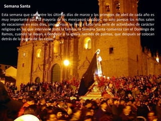 Semana SantaEsta semana que cae entre los últimos días de marzo y los primeros de abril de cada año es muy importante para la mayoría de los mexicanos católicos, no solo porque los niños salen de vacaciones en esos días, sino porque se lleva a cabo una serie de actividades de carácter religioso en las que interviene toda la familia, la Semana Santa comienza con el Domingo de Ramos, cuando se llevan a bendecir a la iglesia ramitos de palmas, que después se colocan detrás de la puerta de las casas.