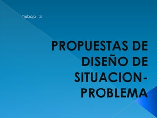 Trabajo   3PROPUESTAS DE DISEÑO DE SITUACION-PROBLEMA