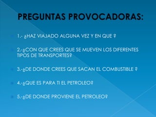 PREGUNTAS PROVOCADORAS:1.- ¿HAZ VIAJADO ALGUNA VEZ Y EN QUE ?2.-¿CON QUE CREES QUE SE MUEVEN LOS DIFERENTES TIPOS DE TRANSPORTES?3.-¿DE DONDE CREES QUE SACAN EL COMBUSTIBLE ?4.-¿QUE ES PARA TI EL PETROLEO?5.-¿DE DONDE PROVIENE EL PETROLEO?