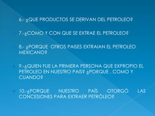6.- ¿QUE PRODUCTOS SE DERIVAN DEL PETROLEO?7.-¿COMO Y CON QUE SE EXTRAE EL PETROLEO?8.- ¿PORQUE  OTROS PAISES EXTRAIAN EL PETROLEO MEXICANO?9.-¿QUIEN FUE LA PRIMERA PERSONA QUE EXPROPIO EL PETROLEO EN NUESTRO PAIS? ¿PORQUE , COMO Y CUANDO?10.-¿PORQUE NUESTRO PAÍS OTORGÓ LAS CONCESIONES PARA EXTRAER PETRÓLEO?