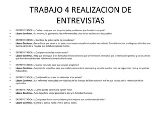 TRABAJO 4 REALIZACION DE ENTREVISTASENTREVISTADOR.- ¿Cuáles crees que son los principales problemas que hunden a un país?Lázaro Cárdenas.- La miseria, la ignorancia, las enfermedades y los vicios esclavizan a los pueblos ENTREVISTADOR.- ¿Qué tipo de gobernante te consideras?Lázaro Cárdenas.- Me esforcé por servir a mi país y con mayor empeño al pueblo necesitado. Cancelé muchos privilegios y distribuí una buena parte de la riqueza que estaba en pocas manos.  ENTREVISTADOR.- ¿Qué piensas de las revoluciones?Lázaro Cárdenas.- Hay que distinguir a los llamados revolucionarios que se formaron alentados por la revolución política y social, de los que han demostrado ser sólo revolucionarios burócratas. ENTREVISTADOR.- ¿Qué se necesita para que un país progrese?Lázaro Cárdenas.- Suprimir lo superfluo para que nadie carezca de lo necesario y se evite que los ricos se hagan más ricos y los pobres más pobres. ENTREVISTADOR.- ¿Qué beneficios traen las reformas a los países?Lázaro Cárdenas.- Las reformas avanzadas son victorias de las fuerzas del bien sobre el mal en sus luchas por la redención de los oprimidos. ENTREVISTADOR.- ¿Cómo puede existir una nación feliz?Lázaro Cárdenas.- Sólo la justicia social garantiza la paz y la felicidad humana. ENTREVISTADOR.- ¿Qué puede hacer un ciudadano para mejorar sus condiciones de vida?Lázaro Cárdenas.- Contra la patria, nadie. Por la patria, todos.