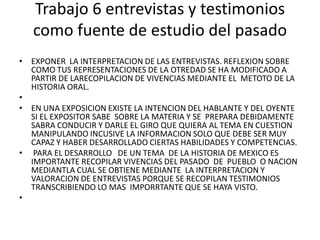 Trabajo 6 entrevistas y testimonios como fuente de estudio del pasadoEXPONER  LA INTERPRETACION DE LAS ENTREVISTAS. REFLEXION SOBRE COMO TUS REPRESENTACIONES DE LA OTREDAD SE HA MODIFICADO A PARTIR DE LARECOPILACION DE VIVENCIAS MEDIANTE EL  METOTO DE LA HISTORIA ORAL. EN UNA EXPOSICION EXISTE LA INTENCION DEL HABLANTE Y DEL OYENTE SI EL EXPOSITOR SABE  SOBRE LA MATERIA Y SE  PREPARA DEBIDAMENTE SABRA CONDUCIR Y DARLE EL GIRO QUE QUIERA AL TEMA EN CUESTION  MANIPULANDO INCUSIVE LA INFORMACION SOLO QUE DEBE SER MUY CAPAZ Y HABER DESARROLLADO CIERTAS HABILIDADES Y COMPETENCIAS. PARA EL DESARROLLO   DE UN TEMA  DE LA HISTORIA DE MEXICO ES IMPORTANTE RECOPILAR VIVENCIAS DEL PASADO  DE  PUEBLO  O NACION MEDIANTLA CUAL SE OBTIENE MEDIANTE  LA INTERPRETACION Y VALORACION DE ENTREVISTAS PORQUE SE RECOPILAN TESTIMONIOS TRANSCRIBIENDO LO MAS  IMPORRTANTE QUE SE HAYA VISTO. 