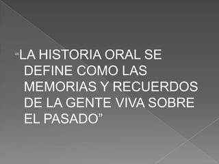 “LA HISTORIA ORAL SE DEFINE COMO LAS MEMORIAS Y RECUERDOS DE LA GENTE VIVA SOBRE EL PASADO”
