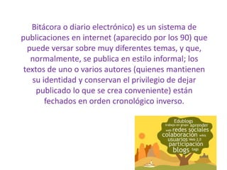 Bitácora o diario electrónico) es un sistema de publicaciones en internet (aparecido por los 90) que puede versar sobre muy diferentes temas, y que, normalmente, se publica en estilo informal; los textos de uno o varios autores (quienes mantienen su identidad y conservan el privilegio de dejar publicado lo que se crea conveniente) están fechados en orden cronológico inverso.
