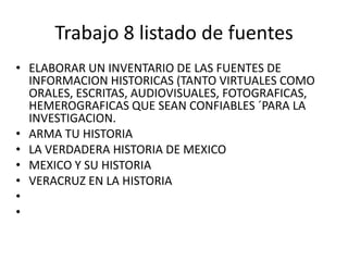 Trabajo 8 listado de fuentesELABORAR UN INVENTARIO DE LAS FUENTES DE INFORMACION HISTORICAS (TANTO VIRTUALES COMO ORALES, ESCRITAS, AUDIOVISUALES, FOTOGRAFICAS, HEMEROGRAFICAS QUE SEAN CONFIABLES ´PARA LA INVESTIGACION.ARMA TU HISTORIA LA VERDADERA HISTORIA DE MEXICOMEXICO Y SU HISTORIAVERACRUZ EN LA HISTORIA  