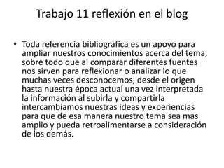 Trabajo 11 reflexión en el blogToda referencia bibliográfica es un apoyo para ampliar nuestros conocimientos acerca del tema, sobre todo que al comparar diferentes fuentes nos sirven para reflexionar o analizar lo que muchas veces desconocemos, desde el origen hasta nuestra época actual una vez interpretada la información al subirla y compartirla intercambiamos nuestras ideas y experiencias  para que de esa manera nuestro tema sea mas amplio y pueda retroalimentarse a consideración de los demás.