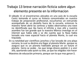 Trabajo 13 breve narración ficticia sobre algun elemento presente en la informacionEl sábado 11 al encontrarnos ubicados en una aula de la escuela Cantú tomando el curso se historia concentrados en nuestro trabajo de preparación profesional, escuchamos un estruendo acompañado de un destello fuera de la escuela, entonces la maestra Yanet abrió las cortinas y todos observamos una nave no identificada que iba hacia el infinito y mas allá y nuestro asombro fue tan grande que la maestra Mónica investigo en el internet que había sido y se dio cuenta que la Naza había lanzado una nave espacial hacia el planeta Marte, la cual era tripulada.En su totalidad por científicos jarochos y fue lanzada de una playa cercana, lo cual su destino era llegar al planeta Marte  porque se asegura que es un planeta habitable porque en un futuro el  planeta  tierra se acabe , los que tenga dinero podrán ir a vivir allá, apartando cada quien su lote, ya que los elegidos irán hacerMaestros de educación primaria, porque son lo que mas ganan $.