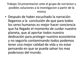 Trabajo 14 presentacion ante el grupo de narracion y posibles soluciones a la investigacion a partir de la mismaDespués de haber escuchado la narración llegamos a la  conclusión de que para todos los seres humanos es mejor hacer conciencia que ha llegado el momento de cuidar nuestro planeta, que al aportar todos nuestra dedicación para proteger nuestro ecosistema y no seguirlo contaminando todos podemos tener una mejor calidad de vida y no estar pensando en que se pueda salvar los mas poderosos del mundo.