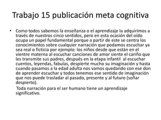 Trabajo 15 publicación meta cognitivaComo todos sabemos la enseñanza o el aprendizaje la adquirimos a través de nuestros cinco sentidos, pero en esta ocasión del oído ocupa un papel fundamental porque a partir de este se centra los conocimientos sobre cualquier narración que podamos escuchar ya sea real o ficticia por ejemplo: los niños desde que están en el vientre materna al escuchar canciones de amor siente el cariño que les transmite sus padres, después en la etapa infantil  al escuchar cuentos, leyendas, fabulas, despierte mucho su imaginación y hasta cuando pasamos a la edad adulta nos vamos quedando con ese don de aprender escuchar y todos tenemos ese sentido de imaginación que nos puede trasladar al pasado, presente y al futuro (soñar despierto).      Toda narración para el ser humano tiene un aprendizaje significativo.