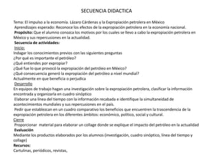 SECUENCIA DIDACTICATema: El impulso a la economía. Lázaro Cárdenas y la Expropiación petrolera en México Aprendizajes esperado: Reconoce los efectos de la expropiación petrolera en la economía nacional. Propósito: Que el alumno conozca los motivos por los cuales se llevo a cabo la expropiación petrolera en México y sus repercusiones en la actualidad. Secuencia de actividades:  Inicio:Indagar los conocimientos previos con las siguientes preguntas ¿Por qué es importante el petróleo? ¿Qué entiendes por expropiar? ¿Qué fue lo que provocó la expropiación del petróleo en México? ¿Qué consecuencia generó la expropiación del petróleo a nivel mundial? Actualmente en que beneficia o perjudica  DesarrolloEn equipos de trabajo hagan una investigación sobre la expropiación petrolera, clasificar la información encontrada y organizarla en cuadro sinóptico  Elaborar una línea del tiempo con la información recabada e identifique la simultaneidad de acontecimientos mundiales y sus repercusiones en el país. Pedir que establezcan en un cuadro comparativo los beneficios que encuentren la trascendencia de la expropiación petrolera en los diferentes ámbitos: económico, político, social y cultural.Cierre Proporcionar  material para elaborar un collage donde se explique el impacto del petróleo en la actualidad  EvaluaciónMediante los productos elaborados por los alumnos (investigación, cuadro sinóptico, línea del tiempo y collage)Recursos:Cartulinas, periódicos, revistas, 