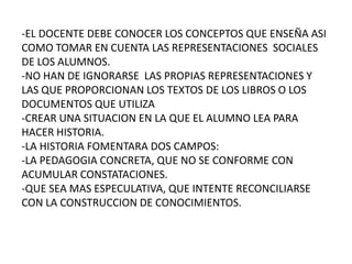 -EL DOCENTE DEBE CONOCER LOS CONCEPTOS QUE ENSEÑA ASI COMO TOMAR EN CUENTA LAS REPRESENTACIONES  SOCIALES DE LOS ALUMNOS.-NO HAN DE IGNORARSE  LAS PROPIAS REPRESENTACIONES Y LAS QUE PROPORCIONAN LOS TEXTOS DE LOS LIBROS O LOS DOCUMENTOS QUE UTILIZA-CREAR UNA SITUACION EN LA QUE EL ALUMNO LEA PARA HACER HISTORIA.-LA HISTORIA FOMENTARA DOS CAMPOS: -LA PEDAGOGIA CONCRETA, QUE NO SE CONFORME CON ACUMULAR CONSTATACIONES. -QUE SEA MAS ESPECULATIVA, QUE INTENTE RECONCILIARSE CON LA CONSTRUCCION DE CONOCIMIENTOS.