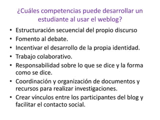 Estructuración secuencial del propio discursoFomento al debate.Incentivar el desarrollo de la propia identidad.Trabajo colaborativo.Responsabilidad sobre lo que se dice y la forma como se dice.Coordinación y organización de documentos y recursos para realizar investigaciones.Crear vínculos entre los participantes del blog y facilitar el contacto social.¿Cuáles competencias puede desarrollar un estudiante al usar el weblog?