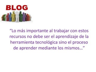 “Lo más importante al trabajar con estos recursos no debe ser el aprendizaje de la herramienta tecnológica sino el proceso de aprender mediante los mismos…”