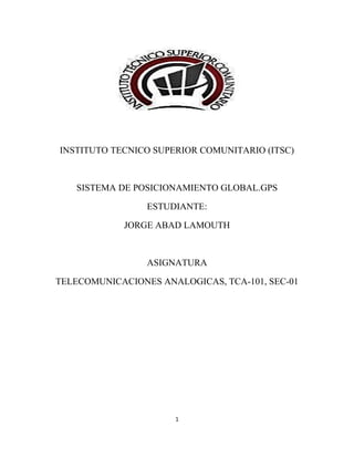 INSTITUTO TECNICO SUPERIOR COMUNITARIO (ITSC)
SISTEMA DE POSICIONAMIENTO GLOBAL.GPS
ESTUDIANTE:
JORGE ABAD LAMOUTH
ASIGNATURA
TELECOMUNICACIONES ANALOGICAS, TCA-101, SEC-01
1
 
