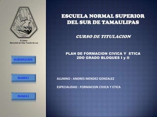 ESCUELA NORMAL SUPERIOR
                   DEL SUR DE TAMAULIPAS

                          CURSO DE TITULACION


                    PLAN DE FORMACION CIVICA Y ETICA
INTRODUCCIÓN
                        2DO GRADO BLOQUES I y II




  BLOQUE 1
               ALUMNO : ANDRES MENDEZ GONZALEZ

               ESPECIALIDAD : FORMACION CIVICA Y ETICA

  BLOQUE 2
 