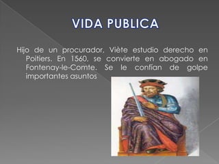 VIDA PUBLICAHijo de un procurador, Viète estudio derecho en Poitiers. En 1560, se convierte en abogado en Fontenay-le-Comte. Se le confían de golpe importantes asuntos