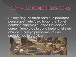 CONVICCIONES RELIGIOSASNo hay ninguna razón para que podamos pensar que Viète fuera hugonote. Por el contrario, sabemos cuando fue recibido como miembro de la corte bretona, el 6 de abril de 1574 leyó públicamente una profesión de fe católica.