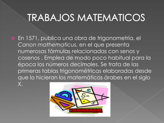 TRABAJOS MATEMATICOSEn 1571, publica una obra de trigonometría, el Canon mathematicus, en el que presenta numerosas fórmulas relacionadas con senos y cosenos . Emplea de modo poco habitual para la época los números decimales. Se trata de las primeras tablas trigonométricas elaboradas desde que lo hicieran los matemáticos árabes en el siglo X.