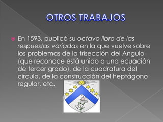 OTROS TRABAJOSEn 1593, publicó su octavo libro de las respuestas variadas en la que vuelve sobre los problemas de la trisección del Angulo (que reconoce está unido a una ecuación de tercer grado), de la cuadratura del circulo, de la construcción del heptágono regular, etc.