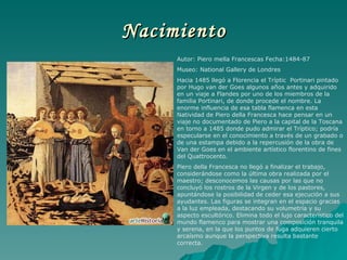 Nacimiento Autor: Piero mella Francescas Fecha:1484-87 Museo: National Gallery de Londres Hacia 1485 llegó a Florencia el Tríptic  Portinari pintado por Hugo van der Goes algunos años antes y adquirido en un viaje a Flandes por uno de los miembros de la familia Portinari, de donde procede el nombre. La enorme influencia de esa tabla flamenca en esta Natividad de Piero della Francesca hace pensar en un viaje no documentado de Piero a la capital de la Toscana en torno a 1485 donde pudo admirar el Tríptico; podría especularse en el conocimiento a través de un grabado o de una estampa debido a la repercusión de la obra de Van der Goes en el ambiente artístico florentino de fines del Quattrocento.  Piero della Francesca no llegó a finalizar el trabajo, considerándose como la última obra realizada por el maestro; desconocemos las causas por las que no concluyó los rostros de la Virgen y de los pastores, apuntándose la posibilidad de ceder esa ejecución a sus ayudantes. Las figuras se integran en el espacio gracias a la luz empleada, destacando su volumetría y su aspecto escultórico. Elimina todo el lujo característico del mundo flamenco para mostrar una composición tranquila y serena, en la que los puntos de fuga adquieren cierto arcaísmo aunque la perspectiva resulta bastante correcta.  