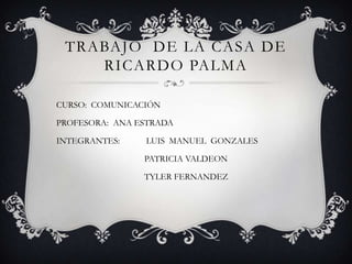 TRABAJO DE LA CASA DE
    RICARDO PALMA

CURSO: COMUNICACIÓN

PROFESORA: ANA ESTRADA

INTEGRANTES:    LUIS MANUEL GONZALES

                PATRICIA VALDEON

                TYLER FERNANDEZ
 