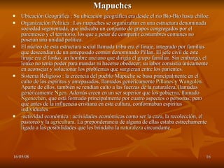 Mapuches Ubicación Geográfica : Su ubicación geográfica era desde el río Bio-Bio hasta chiloe. Organización Política : Los mapuches se organizaban en una estructura denominada sociedad segmentada, que indicaba un conjunto de grupos congregados por el parentesco y el territorio, los que a pesar de compartir costumbres comunes no poseían una unidad política. El núcleo de esta estructura social llamada tribu era el linaje, integrado por familias que descendían de un antepasado común denominado Pillan. El jefe civil de este linaje era el lonko, un hombre anciano que dirigía el grupo familiar. Sin embargo, el lonko no tenía poder para mandar ni hacerse obedecer; su labor consistía únicamente en aconsejar y solucionar los problemas que surgieran entre los parientes. Sistema Religioso : la creencia del pueblo Mapuche se basa principalmente en el culto de los espíritus y antepasados, llamados genéricamente  Pillanes  y  Wangulén . Aparte de ellos, también se rendían culto a las fuerzas de la naturaleza, llamadas genéricamente  Ngen . Además creen en un ser superior que los gobierna, llamado  Ngenechén , que está formado principalmente por cuatro aspectos o personas; pero que antes de la influencia cristiana en esta cultura, conformaban espíritus individuales  -actividad económica : actividades económicas como ser la caza, la recolección, el pastoreo y la  agricultura . La preponderancia de alguna de ellas estaba estrechamente ligada a las posibilidades que les brindaba la  naturaleza  circundante.  