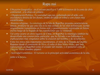 Rapa nui   Ubicación Geográfica : en el océano pacifico a 3.600 kilómetros de la costa de chile continental , a la altura de caldera . - Organización Política : La sociedad rapa nui, gobernada por el ariki, con ascendencia directa de los dioses, estaba dividida en tribus y con clases muy estratificadas. -Sistema religioso : La  mitología  de la Isla de RapaNui presenta características únicas, producto de que esta isla es la más aislada de las islas polinésicas; siendo originalmente transmitidas en forma oral, y posteriormente registradas en forma escrita luego de la llegada de las expediciones que la visitarían. Tal como ocurre en otros lugares de Chile, en RapaNui la mitología también ha desarrollado una cosmovisión particular, que ha llevado a sus habitantes a explicaciones muy singulares sobre la creación del hombre y de su territorio. Entre los mitos más importantes encontramos, el mito de la llegada del pueblo Rapanui desde el continente de  Hiva , el culto al dios  Make-Make , que está representado en RapaNui como el creador del mundo, y el posterior culto al  Tangata Manu  (hombre pájaro). -Actividad Económica : El  turismo  es la principal actividad económica de la isla, junto a la  pesca . 