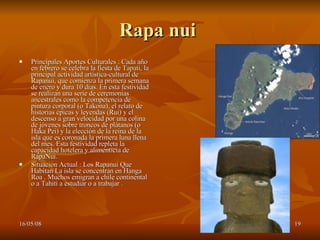 Rapa nui  Principales Aportes Culturales : Cada año en febrero se celebra la fiesta de  Tapati , la principal actividad artística-cultural de Rapanui, que comienza la primera semana de enero y dura 10 días. En esta festividad se realizan una serie de ceremonias ancestrales como la competencia de pintura corporal (o Takona), el relato de historias épicas y leyendas (Rui) y el descenso a gran velocidad por una colina de jóvenes sobre troncos de plátanos (o Haka Pei) y la elección de la reina de la isla que es coronada la primera luna llena del mes. Esta festividad repleta la capacidad hotelera y alimenticia de RapaNui.  Situación Actual : Los Rapanui Que Habitan La isla se concentran en Hanga Roa . Muchos emigran a chile continental o a Tahití a estudiar o a trabajar .  