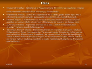Onas  Ubicación Geográfica :  habitaban en la  Patagonia  al norte del  Estrecho de Magallanes , con ellos tenían una notable semejanza física, de  lenguaje  y de costumbres . Organización Política :  La base de la organización era la familia, padre, madre, hijos, pero a esta se incorporaban los parientes que ocupaban el mismo territorio, llamado haruwenh.  Sistema Religioso : Celebraban ritos de iniciación masculina durante los cuales los ancianos revelaban los secretos tribales a los jóvenes o klóketen, tal rito iniciativo era llamado  h'ain ; -Actividad económica : Su principal actividad fue la caza. También recolectaban frutos silvestres y moluscos cuando había marea baja  -Principales Aportes Culturales : Llamaron la atención por su estatura. Eran ágiles y atléticos. Utilizaban arco y flecha. Eran monoteístas. Tuvieron ceremonias de iniciación exclusivamente para los hombres. Hacían fogatas al anochecer, por eso su territorio se llama Tierra del Fuego. Fueron el pueblo menos evolucionado del país. Sus viviendas eran de forma cónicas, cubiertas con ramas y pieles, y en ellas se encontraba la fogata. Realizaban el Kloketen, rito de iniciación para los jóvenes  