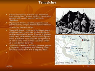 Tehuelches Ubicación Geográfica : Cercanías lago Nahuelhuapi hasta fuentes del río Cachamó, llegando a las costas del Océano Pacífico y orilla norte del Estrecho de Magallanes. Organización Politica :  no había desigualdad social pero hechiceros y caciques definían algunas diferencias de posición y estatus de la tribu . Sistema Religioso : creían en la hechicería, como religión estaban convencidos que las alegrías las ocasionaban espíritus buenos y las que originaban daños como enfermedades y muerte eran espíritus malos. Enterraban a sus fallecidos bajo piedras o en cuevas junto con sus armas y adornos, creían en la vida después de la vida.  Actividad  Económica : cazando guanacos, pumas y huemules. Los vegetales eran hierbas y frutos silvestres los más ricos eren el peguen y piñas.   