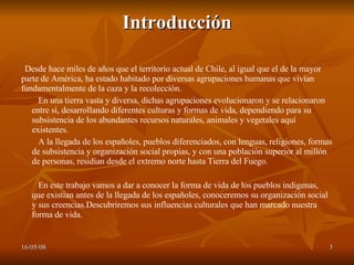 Introducción Desde hace miles de años que el territorio actual de Chile, al igual que el de la mayor parte de América, ha estado habitado por diversas agrupaciones humanas que vivían fundamentalmente de la caza y la recolección. En una tierra vasta y diversa, dichas agrupaciones evolucionaron y se relacionaron entre sí, desarrollando diferentes culturas y formas de vida, dependiendo para su subsistencia de los abundantes recursos naturales, animales y vegetales aquí existentes.  A la llegada de los españoles, pueblos diferenciados, con lenguas, religiones, formas de subsistencia y organización social propias, y con una población superior al millón de personas, residían desde el extremo norte hasta Tierra del Fuego. En este trabajo vamos a dar a conocer la forma de vida de los pueblos indigenas, que existian antes de la llegada de los españoles, conoceremos su organización social y sus creencias.Descubriremos sus influencias culturales que han marcado nuestra forma de vida. 